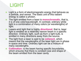 Light is a form of electromagnetic energy that behaves as
a particle, and waves. The basic unit of this radiant
energy is called a photon.
 The light emitted from a laser is monochromatic, that is,
it is of one color/wavelength. In contrast, ordinary white
light is a combination of many colors (or wavelengths) of
light.
 Lasers emit light that is highly directional, that is, laser
light is emitted as a relatively narrow beam in a specific
direction. Ordinary light, such as from a light bulb, is
emitted in many directions away from the source.
 The light from a laser is said to be coherent, which
means that the wavelengths of the laser light are in phase
in space and time. Ordinary light can be a mixture of
many wavelengths.
 Collimation: is the beam having specific boundaries,
which ensures that there is constant size and shape of
the beam emitted from the laser cavity
 
