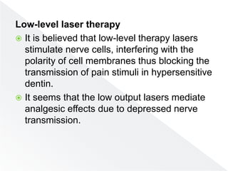 Low-level laser therapy
 It is believed that low-level therapy lasers
stimulate nerve cells, interfering with the
polarity of cell membranes thus blocking the
transmission of pain stimuli in hypersensitive
dentin.
 It seems that the low output lasers mediate
analgesic effects due to depressed nerve
transmission.
 