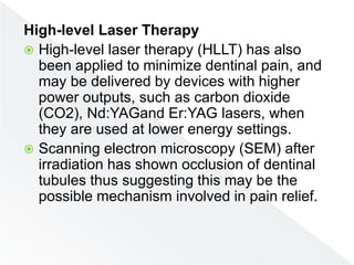 High-level Laser Therapy
 High-level laser therapy (HLLT) has also
been applied to minimize dentinal pain, and
may be delivered by devices with higher
power outputs, such as carbon dioxide
(CO2), Nd:YAGand Er:YAG lasers, when
they are used at lower energy settings.
 Scanning electron microscopy (SEM) after
irradiation has shown occlusion of dentinal
tubules thus suggesting this may be the
possible mechanism involved in pain relief.
 