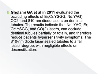  Gholami GA et al in 2011 evaluated the
occluding effects of Er;Cr:YSGG, Nd:YAG),
CO2, and 810-nm diode lasers on dentinal
tubules. The results indicate that Nd: YAG, Er;
Cr: YSGG, and CO(2) lasers, can occlude
dentinal tubules partially or totally, and therefore
reduce patients hypersensitivity symptoms. The
810-nm diode laser sealed tubules to a far
lesser degree, with negligible effects on
desensitization.
 