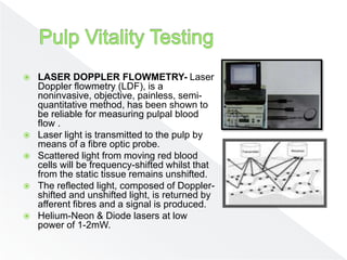  LASER DOPPLER FLOWMETRY- Laser
Doppler flowmetry (LDF), is a
noninvasive, objective, painless, semi-
quantitative method, has been shown to
be reliable for measuring pulpal blood
flow .
 Laser light is transmitted to the pulp by
means of a fibre optic probe.
 Scattered light from moving red blood
cells will be frequency-shifted whilst that
from the static tissue remains unshifted.
 The reflected light, composed of Doppler-
shifted and unshifted light, is returned by
afferent fibres and a signal is produced.
 Helium-Neon & Diode lasers at low
power of 1-2mW.
 