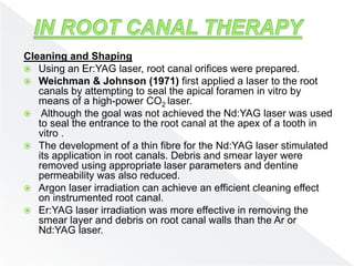Cleaning and Shaping
 Using an Er:YAG laser, root canal orifices were prepared.
 Weichman & Johnson (1971) first applied a laser to the root
canals by attempting to seal the apical foramen in vitro by
means of a high-power CO2 laser.
 Although the goal was not achieved the Nd:YAG laser was used
to seal the entrance to the root canal at the apex of a tooth in
vitro .
 The development of a thin fibre for the Nd:YAG laser stimulated
its application in root canals. Debris and smear layer were
removed using appropriate laser parameters and dentine
permeability was also reduced.
 Argon laser irradiation can achieve an efficient cleaning effect
on instrumented root canal.
 Er:YAG laser irradiation was more effective in removing the
smear layer and debris on root canal walls than the Ar or
Nd:YAG laser.
 