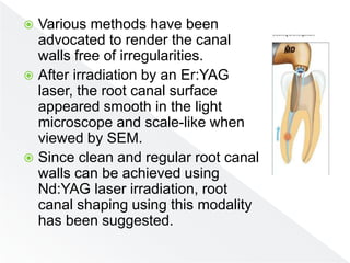  Various methods have been
advocated to render the canal
walls free of irregularities.
 After irradiation by an Er:YAG
laser, the root canal surface
appeared smooth in the light
microscope and scale-like when
viewed by SEM.
 Since clean and regular root canal
walls can be achieved using
Nd:YAG laser irradiation, root
canal shaping using this modality
has been suggested.
 