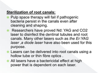 Sterilization of root canals:
 Pulp space therapy will fail if pathogenic
bacteria persist in the canals even after
cleaning and shaping.
 Researchers have proved Nd: YAG and CO2
laser to disinfect the dentinal tubules and root
canals. Many other lasers such as the Er:YAG
laser ,a diode laser have also been used for this
purpose.
 Lasers can be delivered into root canals using a
hollow tube or thin fibre optics .
 All lasers have a bactericidal effect at high
power that is dependent on each laser.
 