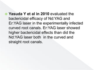  Yasuda Y et al in 2010 evaluated the
bactericidal efficacy of Nd:YAG and
Er:YAG laser in the experimentally infected
curved root canals. Er:YAG laser showed
higher bactericidal effects than did the
Nd:YAG laser both in the curved and
straight root canals.
 
