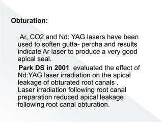 Obturation:
Ar, CO2 and Nd: YAG lasers have been
used to soften gutta- percha and results
indicate Ar laser to produce a very good
apical seal.
Park DS in 2001 evaluated the effect of
Nd:YAG laser irradiation on the apical
leakage of obturated root canals .
Laser irradiation following root canal
preparation reduced apical leakage
following root canal obturation.
 