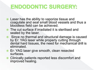  Laser has the ability to vaporize tissue and
coagulate and seal small blood vessels and thus a
bloodless field can be achieved.
 The cut surface if irradiated it is sterilised and
sealed by the laser.
 Since no thermal and structural damage is caused
by Er: YAG laser while properly cutting through
dental hard tissues, the need for mechanical drill is
eliminated.
 Er: YAG laser give smooth, clean resected
surfaces.
 Clinically patients reported less discomfort and
improved healing.
 