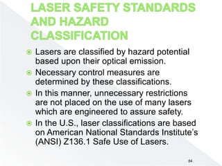 84
 Lasers are classified by hazard potential
based upon their optical emission.
 Necessary control measures are
determined by these classifications.
 In this manner, unnecessary restrictions
are not placed on the use of many lasers
which are engineered to assure safety.
 In the U.S., laser classifications are based
on American National Standards Institute’s
(ANSI) Z136.1 Safe Use of Lasers.
 