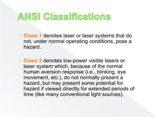 › Class 1 denotes laser or laser systems that do
not, under normal operating conditions, pose a
hazard.
› Class 2 denotes low-power visible lasers or
laser system which, because of the normal
human aversion response (i.e., blinking, eye
movement, etc.), do not normally present a
hazard, but may present some potential for
hazard if viewed directly for extended periods of
time (like many conventional light sources).
 