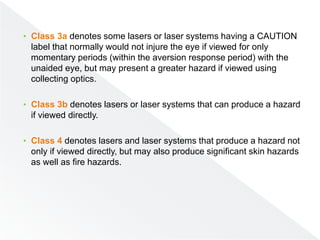 • Class 3a denotes some lasers or laser systems having a CAUTION
label that normally would not injure the eye if viewed for only
momentary periods (within the aversion response period) with the
unaided eye, but may present a greater hazard if viewed using
collecting optics.
• Class 3b denotes lasers or laser systems that can produce a hazard
if viewed directly.
• Class 4 denotes lasers and laser systems that produce a hazard not
only if viewed directly, but may also produce significant skin hazards
as well as fire hazards.
 