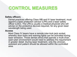 Safety officers
Dental practices offering Class IIIB and IV laser treatment, must
appoint a laser protection advisor (LPA) and a laser safety
officer (LSO). The LPA is usually a medical physicist who will
advise on the protective devices required, for any given laser
wavelength being used.
Access
Most Class IV lasers have a remote inter-lock jack socket,
whereby door locks and warning lights can be activated during
laser emission. Those dental clinics that operate a multi-chair,
open-plan environment would need to address the requirement
in greater detail. During laser treatment, only the clinician,
assistant and patient should be allowed within the controlled
area.
 
