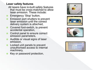 Laser safety features
All lasers have in-built safety features
that must be cross-matched to allow
laser emission. These include:
 Emergency ‘Stop’ button,
 Emission port shutters to prevent
laser emission until the correct
delivery system is attached,
 Covered foot-switch, to prevent
accidental operation,
 Control panel to ensure correct
emission parameters,
 Audible or visual signs of laser
emission,
 Locked unit panels to prevent
unauthorised access to internal
machinery,
 Key or password protection,
 
