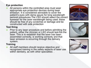 Eye protection
 All persons within the controlled area must wear
appropriate eye protection devices during laser
emission. It is considered advisable to cover the
patient’s eyes with damp gauze for long wavelength
perioral procedures.The LSO should select the correct
eyewear for the laser wavelength being used; these
should be free of any scratches or damage and be
constructed with side protection
Test firing
 Prior to any laser procedure and before admitting the
patient, either the clinician or LSO should test-fire the
laser. This is to establish that the laser has been
assembled correctly, is working correctly and that
laser emission is occurring through the delivery
system.
Training
 All staff members should receive objective and
recognised training in the safety aspects of laser use
within dentistry, as with other specialties .
 