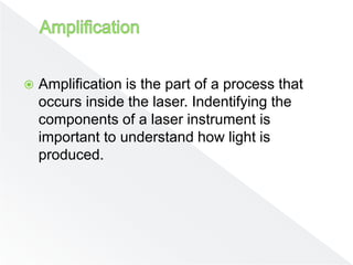  Amplification is the part of a process that
occurs inside the laser. Indentifying the
components of a laser instrument is
important to understand how light is
produced.
 