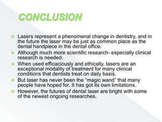  Lasers represent a phenomenal change in dentistry, and in
the future the laser may be just as common place as the
dental handpiece in the dental office.
 Although much more scientific research- especially clinical
research is needed.
 When used efficaciously and ethically, lasers are an
exceptional modality of treatment for many clinical
conditions that dentists treat on daily basis.
 But laser has never been the “magic wand” that many
people have hoped for. It has got its own limitations.
 However, the futures of dental laser are bright with some
of the newest ongoing researches.
 