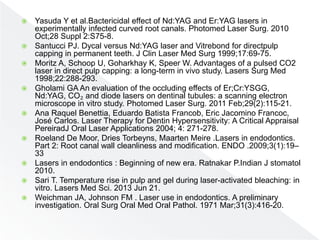  Yasuda Y et al.Bactericidal effect of Nd:YAG and Er:YAG lasers in
experimentally infected curved root canals. Photomed Laser Surg. 2010
Oct;28 Suppl 2:S75-8.
 Santucci PJ. Dycal versus Nd:YAG laser and Vitrebond for directpulp
capping in permanent teeth. J Clin Laser Med Surg 1999;17:69-75.
 Moritz A, Schoop U, Goharkhay K, Speer W. Advantages of a pulsed CO2
laser in direct pulp capping: a long-term in vivo study. Lasers Surg Med
1998;22:288-293.
 Gholami GA An evaluation of the occluding effects of Er;Cr:YSGG,
Nd:YAG, CO₂ and diode lasers on dentinal tubules: a scanning electron
microscope in vitro study. Photomed Laser Surg. 2011 Feb;29(2):115-21.
 Ana Raquel Benettia, Eduardo Batista Francob, Eric Jacomino Francoc,
José Carlos. Laser Therapy for Dentin Hypersensitivity: A Critical Appraisal
PereiradJ Oral Laser Applications 2004; 4: 271-278.
 Roeland De Moor, Dries Torbeyns, Maarten Meire .Lasers in endodontics.
Part 2: Root canal wall cleanliness and modification. ENDO .2009;3(1):19–
33
 Lasers in endodontics : Beginning of new era. Ratnakar P.Indian J stomatol
2010.
 Sari T. Temperature rise in pulp and gel during laser-activated bleaching: in
vitro. Lasers Med Sci. 2013 Jun 21.
 Weichman JA, Johnson FM . Laser use in endodontics. A preliminary
investigation. Oral Surg Oral Med Oral Pathol. 1971 Mar;31(3):416-20.
 