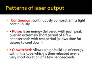  Continuous : continuously pumped ,emits light
continuously
 • Pulse: laser energy delivered with each peak
over an extremely short period of a few
nanoseconds with rest period (allows time for
tissues to cool down)
 • Q-switched: Allows a high build-up of energy
within the tube which is then released over a
very short duration of a few nanoseconds
 