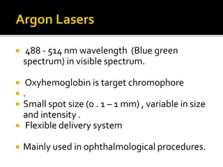  488 - 514 nm wavelength (Blue green
spectrum) in visible spectrum.
 Oxyhemoglobin is target chromophore
 .
 Small spot size (0 . 1 – 1 mm) , variable in size
and intensity .
 Flexible delivery system
 Mainly used in ophthalmological procedures.
 