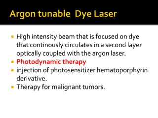  High intensity beam that is focused on dye
that continously circulates in a second layer
optically coupled with the argon laser.
 Photodynamic therapy
 injection of photosensitizer hematoporphyrin
derivative.
 Therapy for malignant tumors.
 