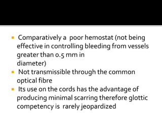  Comparatively a poor hemostat (not being
effective in controlling bleeding from vessels
greater than 0.5 mm in
diameter)
 Not transmissible through the common
optical fibre
 Its use on the cords has the advantage of
producing minimal scarring therefore glottic
competency is rarely jeopardized
 