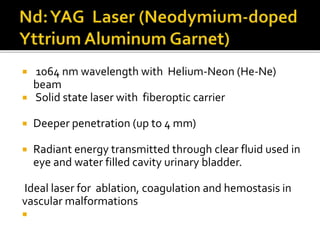  1064 nm wavelength with Helium-Neon (He-Ne)
beam
 Solid state laser with fiberoptic carrier
 Deeper penetration (up to 4 mm)
 Radiant energy transmitted through clear fluid used in
eye and water filled cavity urinary bladder.
Ideal laser for ablation, coagulation and hemostasis in
vascular malformations

 