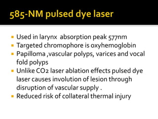  Used in larynx absorption peak 577nm
 Targeted chromophore is oxyhemoglobin
 Papilloma ,vascular polyps, varices and vocal
fold polyps
 Unlike CO2 laser ablation effects pulsed dye
laser causes involution of lesion through
disruption of vascular supply .
 Reduced risk of collateral thermal injury
 