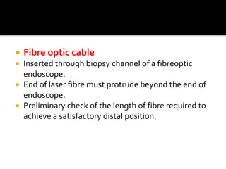  Fibre optic cable
 Inserted through biopsy channel of a fibreoptic
endoscope.
 End of laser fibre must protrude beyond the end of
endoscope.
 Preliminary check of the length of fibre required to
achieve a satisfactory distal position.
 