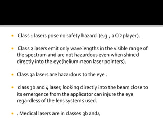  Class 1 lasers pose no safety hazard (e.g., a CD player).
 Class 2 lasers emit only wavelengths in the visible range of
the spectrum and are not hazardous even when shined
directly into the eye(helium-neon laser pointers).
 Class 3a lasers are hazardous to the eye .
 class 3b and 4 laser, looking directly into the beam close to
its emergence from the applicator can injure the eye
regardless of the lens systems used.
 . Medical lasers are in classes 3b and4
 