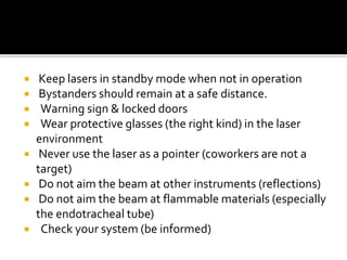  Keep lasers in standby mode when not in operation
 Bystanders should remain at a safe distance.
 Warning sign & locked doors
 Wear protective glasses (the right kind) in the laser
environment
 Never use the laser as a pointer (coworkers are not a
target)
 Do not aim the beam at other instruments (reflections)
 Do not aim the beam at flammable materials (especially
the endotracheal tube)
 Check your system (be informed)
 