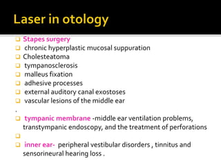  Stapes surgery
 chronic hyperplastic mucosal suppuration
 Cholesteatoma
 tympanosclerosis
 malleus fixation
 adhesive processes
 external auditory canal exostoses
 vascular lesions of the middle ear
.
 tympanic membrane -middle ear ventilation problems,
transtympanic endoscopy, and the treatment of perforations

 inner ear- peripheral vestibular disorders , tinnitus and
sensorineural hearing loss .
 
