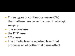  Three types of continuous-wave (CW)
thermal laser are currently used in otologic
surgery:
 the argon laser
 the KTP laser
 CO2 laser
 The Er:YAG laser is a pulsed laser that
produces an oligothermal tissue effect.
 