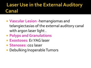  Vascular Lesion -hemangiomas and
telangiectasias of the external auditory canal
with argon laser light .
 Polyps and Granulations
 Exostoses: Er:YAG laser
 Stenoses: co2 laser
 Debulking InoperableTumors
 