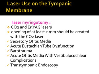 laser myringotomy :
 CO2 and Er:YAG lasers
 opening of at least 2 mm should be created
with the CO2 laser
 Secretory Otitis Media
 Acute EustachianTube Dysfunction
 Barotrauma
 Acute Otitis MediaWithVestibulocochlear
Complications
 Transtympanic Endoscopy
 