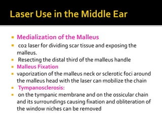  Medialization of the Malleus
 co2 laser for dividing scar tissue and exposing the
malleus.
 Resecting the distal third of the malleus handle
 Malleus Fixation
 vaporization of the malleus neck or sclerotic foci around
the malleus head with the laser can mobilize the chain
 Tympanosclerosis:
 on the tympanic membrane and on the ossicular chain
and its surroundings causing fixation and obliteration of
the window niches can be removed
 