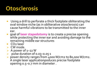  Using a drill to perforate a thick footplate obliterating the
oval window niche (as in obliterative otosclerosis) can
cause harmful vibrations to be transmitted to the inner
ear.
 goal of laser stapedotomy is to create a precise opening
while protecting the inner ear and avoiding damage to the
remaining middle ear structures
 CO2 laser
 CW mode.
 A power of 1–22W
 pulse duration of 0.03–0.05 s
 power density ranges from 4000W/cm2 to 80,000 W/cm2.
A single laser applicationpoduces precise footplate
opening 0.5–0.7 mm in diameter .
 