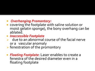  Overhanging Promontory:
 covering the footplate with saline solution or
moist gelatin sponge), the bony overhang can be
ablated.
 Inaccessible Footplate
 due to an abnormal course of the facial nerve
or a vascular anomaly
 fenestration of the promontory
 Floating Footplate: Laser enables to create a
fenestra of the desired diameter even in a
floating footplate
 