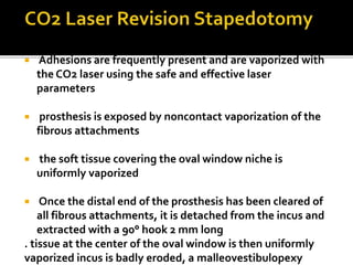  Adhesions are frequently present and are vaporized with
the CO2 laser using the safe and effective laser
parameters
 prosthesis is exposed by noncontact vaporization of the
fibrous attachments
 the soft tissue covering the oval window niche is
uniformly vaporized
 Once the distal end of the prosthesis has been cleared of
all fibrous attachments, it is detached from the incus and
extracted with a 90° hook 2 mm long
. tissue at the center of the oval window is then uniformly
vaporized incus is badly eroded, a malleovestibulopexy
 