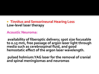  Tinnitus and Sensorineural Hearing Loss
Low-level laser therapy
Acoustic Neuroma:
availability of fiberoptic delivery; spot size focusable
to 0.15 mm, free passage of argon laser light through
media such as cerebrospinal fluid, and good
hemostatic effect of the argon laser wavelength.
pulsed holmium:YAG laser for the removal of cranial
and spinal meningiomas and neuromas
 