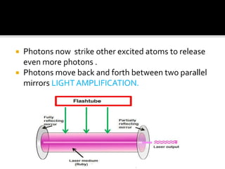  Photons now strike other excited atoms to release
even more photons .
 Photons move back and forth between two parallel
mirrors LIGHT AMPLIFICATION.
 