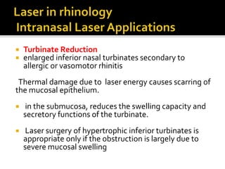 Turbinate Reduction
 enlarged inferior nasal turbinates secondary to
allergic or vasomotor rhinitis
Thermal damage due to laser energy causes scarring of
the mucosal epithelium.
 in the submucosa, reduces the swelling capacity and
secretory functions of the turbinate.
 Laser surgery of hypertrophic inferior turbinates is
appropriate only if the obstruction is largely due to
severe mucosal swelling
 
