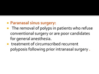  Paranasal sinus surgery:
 The removal of polyps in patients who refuse
conventional surgery or are poor candidates
for general anesthesia.
 treatment of circumscribed recurrent
polyposis following prior intranasal surgery .
 
