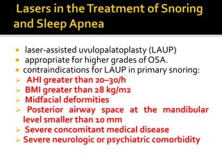  laser-assisted uvulopalatoplasty (LAUP)
 appropriate for higher grades of OSA.
 contraindications for LAUP in primary snoring:
 AHI greater than 20–30/h
 BMI greater than 28 kg/m2
 Midfacial deformities
 Posterior airway space at the mandibular
level smaller than 10 mm
 Severe concomitant medical disease
 Severe neurologic or psychiatric comorbidity
 
