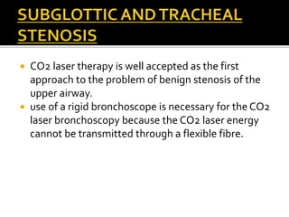  CO2 laser therapy is well accepted as the first
approach to the problem of benign stenosis of the
upper airway.
 use of a rigid bronchoscope is necessary for the CO2
laser bronchoscopy because the CO2 laser energy
cannot be transmitted through a flexible fibre.
 