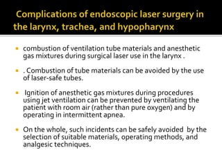  combustion of ventilation tube materials and anesthetic
gas mixtures during surgical laser use in the larynx .
 . Combustion of tube materials can be avoided by the use
of laser-safe tubes.
 Ignition of anesthetic gas mixtures during procedures
using jet ventilation can be prevented by ventilating the
patient with room air (rather than pure oxygen) and by
operating in intermittent apnea.
 On the whole, such incidents can be safely avoided by the
selection of suitable materials, operating methods, and
analgesic techniques.
 