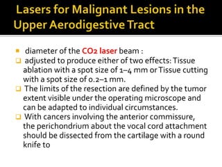  diameter of the CO2 laser beam :
 adjusted to produce either of two effects:Tissue
ablation with a spot size of 1–4 mm orTissue cutting
with a spot size of 0.2–1 mm.
 The limits of the resection are defined by the tumor
extent visible under the operating microscope and
can be adapted to individual circumstances.
 With cancers involving the anterior commissure,
the perichondrium about the vocal cord attachment
should be dissected from the cartilage with a round
knife to
 