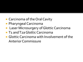  Carcinoma of the Oral Cavity
 PharyngealCarcinoma
 Laser Microsurgery of Glottic Carcinoma
 T1 andT2a Glottic Carcinoma
 Glottic Carcinoma with Involvement of the
Anterior Commissure
 