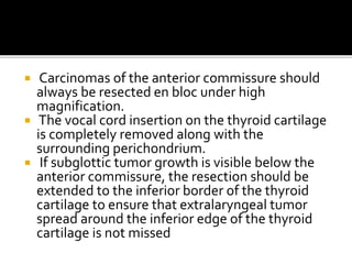  Carcinomas of the anterior commissure should
always be resected en bloc under high
magnification.
 The vocal cord insertion on the thyroid cartilage
is completely removed along with the
surrounding perichondrium.
 If subglottic tumor growth is visible below the
anterior commissure, the resection should be
extended to the inferior border of the thyroid
cartilage to ensure that extralaryngeal tumor
spread around the inferior edge of the thyroid
cartilage is not missed
 