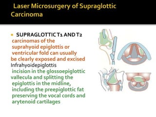  SUPRAGLOTTICT1 ANDT2
carcinomas of the
suprahyoid epiglottis or
ventricular fold can usually
be clearly exposed and excised
Infrahyoidepiglottis
incision in the glossoepiglottic
vallecula and splitting the
epiglottis in the midline,
including the preepiglottic fat
preserving the vocal cords and
arytenoid cartilages
 