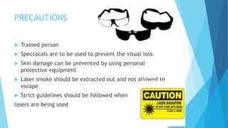 PRECAUTIONS
 Trained person
 Spectacals are to be used to prevent the visual loss
 Skin damage can be prevented by using personal
protective equipment
 Laser smoke should be extracted out and not allowed to
escape
 Strict guidelines should be followed when
lasers are being used
 