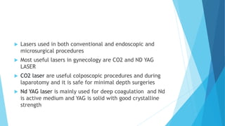  Lasers used in both conventional and endoscopic and
microsurgical procedures
 Most useful lasers in gynecology are CO2 and ND YAG
LASER
 CO2 laser are useful colposcopic procedures and during
laparotomy and it is safe for minimal depth surgeries
 Nd YAG laser is mainly used for deep coagulation and Nd
is active medium and YAG is solid with good crystalline
strength
 